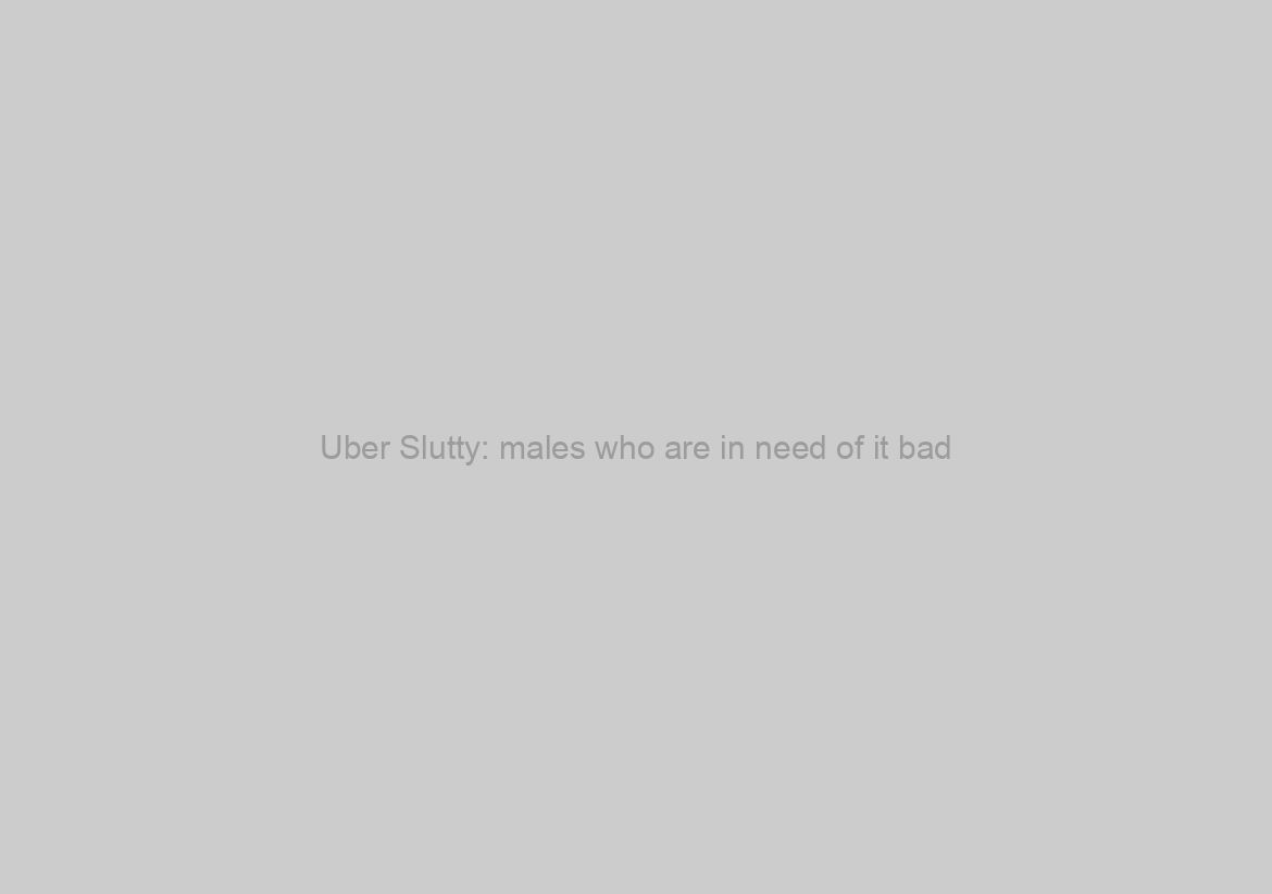 Uber Slutty: males who are in need of it bad